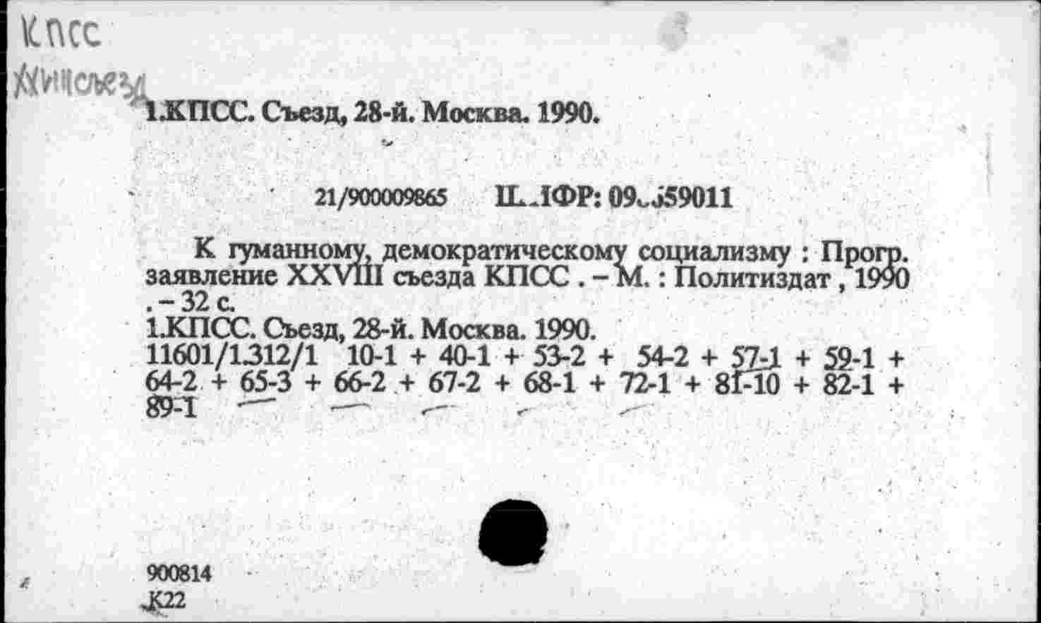 ﻿КПСС
.КПСС. Съезд, 28-й. Москва. 1990.
21/900009865	ШИФР: 09v J59011
К гуманному, демократическому социализму : Прогр. заявление XXV11I съезда КПСС . - М.: Политиздат, 1990 .-32с
1.КПСС. Съезд, 28-й. Москва. 1990.
11601/1312/1 10-1 + 40-1 + 53-2 + 54-2 + 57J. + 59-1 + 64-2 + 65-3 + 66-2 + 67-2 + 68-1 + 72-1 + 81-10 + 82-1 + 89-1	—	■— г- .
900814
JC22